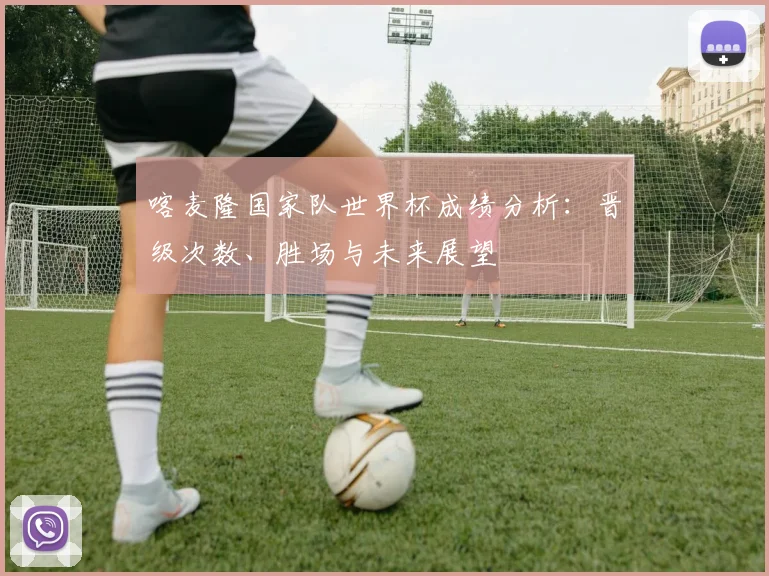喀麦隆国家队世界杯成绩分析:晋级次数、胜场与未来展望