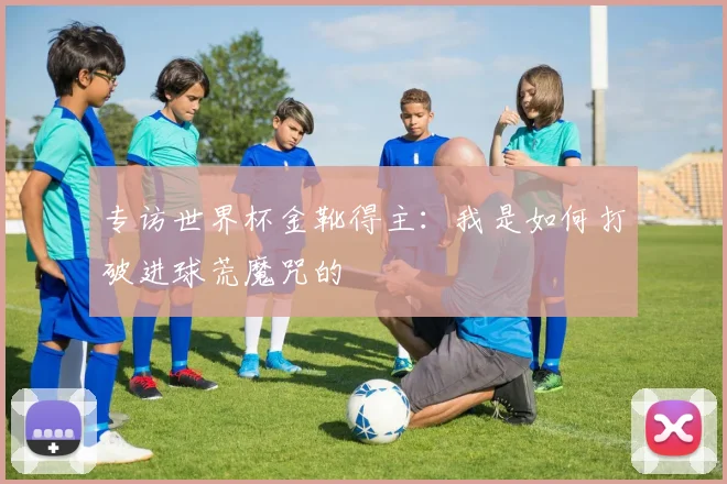 专访世界杯金靴得主:我是如何打破进球荒魔咒的