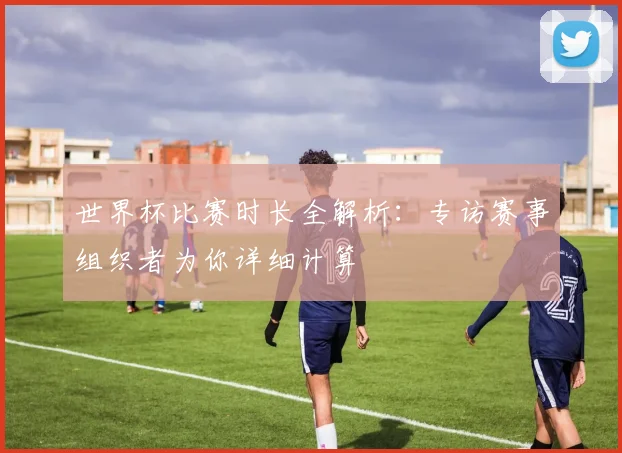 世界杯比赛时长全解析：专访赛事组织者为你详细计算
