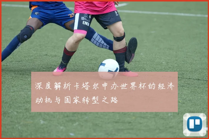 深度解析卡塔尔申办世界杯的经济动机与国家转型之路