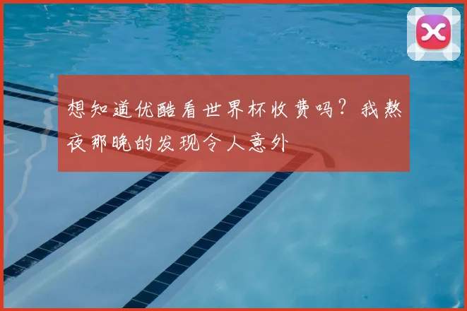 想知道优酷看世界杯收费吗？我熬夜那晚的发现令人意外