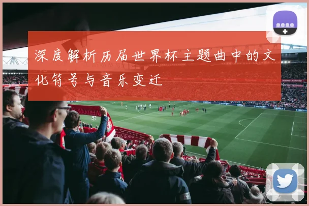 深度解析历届世界杯主题曲中的文化符号与音乐变迁