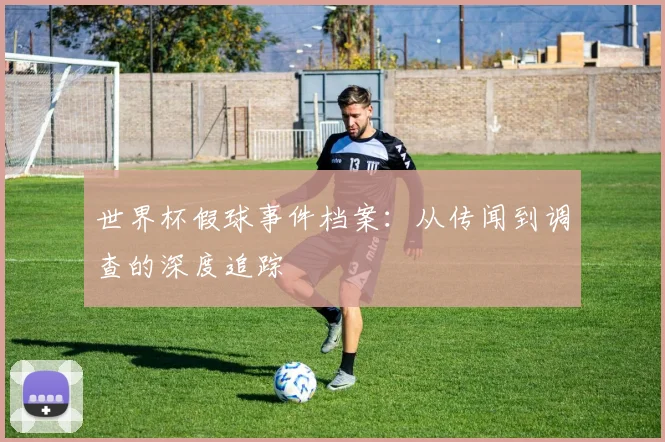 世界杯假球事件档案：从传闻到调查的深度追踪