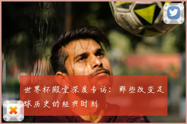 世界杯殿堂深度专访：那些改变足球历史的经典时刻
