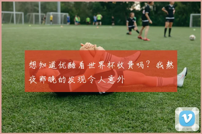 想知道优酷看世界杯收费吗？我熬夜那晚的发现令人意外