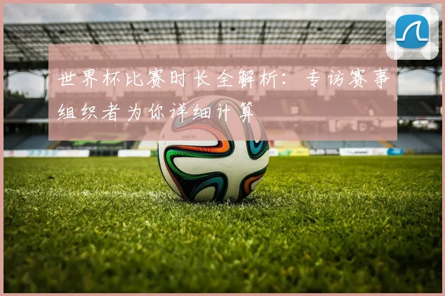 世界杯比赛时长全解析：专访赛事组织者为你详细计算