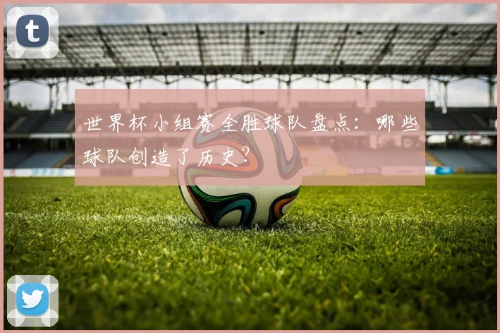 世界杯小组赛全胜球队盘点:哪些球队创造了历史?