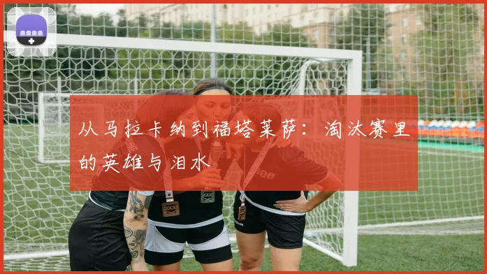 从马拉卡纳到福塔莱萨：淘汰赛里的英雄与泪水