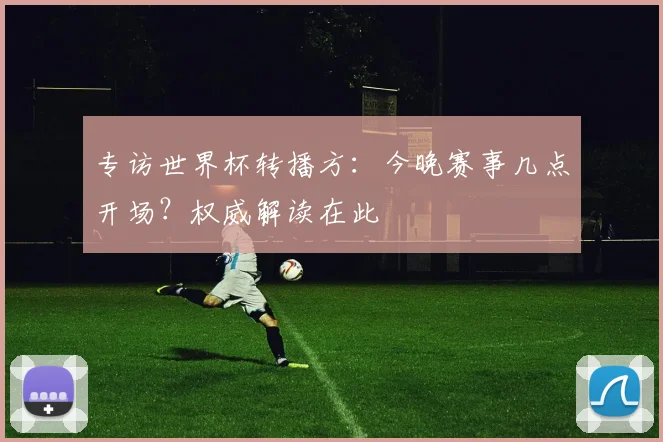 专访世界杯转播方:今晚赛事几点开场?权威解读在此