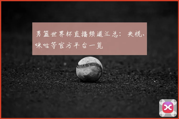 男篮世界杯直播频道汇总:央视、咪咕等官方平台一览