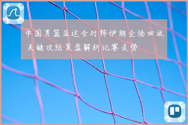中国男篮亚运会对阵伊朗全场回放 关键攻防复盘解析比赛走势