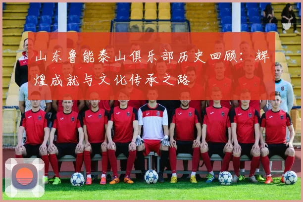 山东鲁能泰山俱乐部历史回顾：辉煌成就与文化传承之路