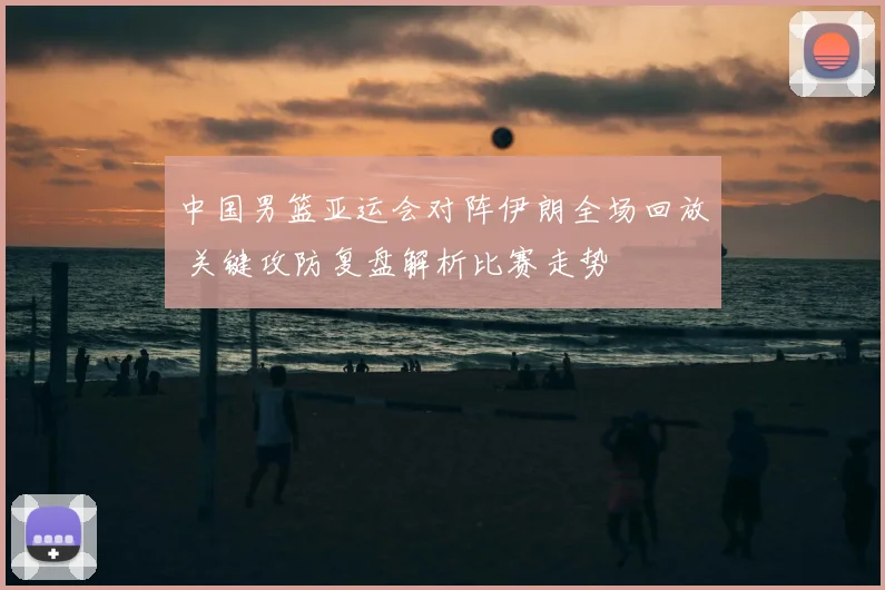 中国男篮亚运会对阵伊朗全场回放 关键攻防复盘解析比赛走势