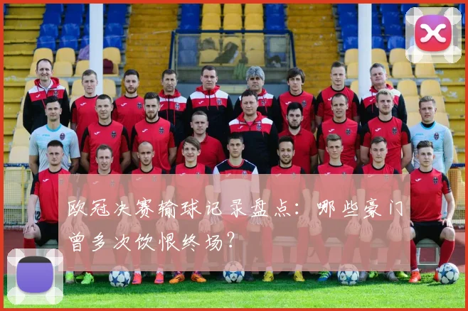 欧冠决赛输球记录盘点：哪些豪门曾多次饮恨终场？