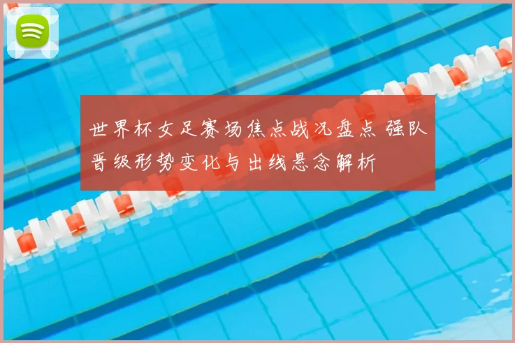 世界杯女足赛场焦点战况盘点 强队晋级形势变化与出线悬念解析