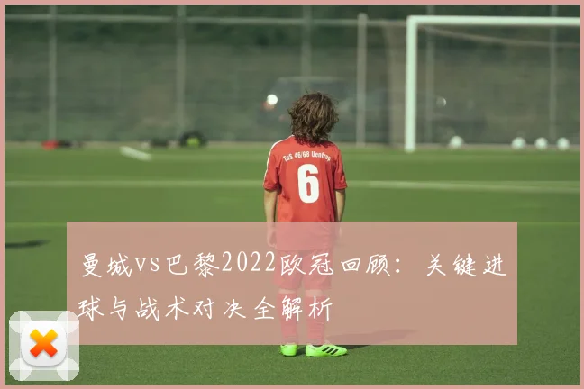 曼城vs巴黎2022欧冠回顾：关键进球与战术对决全解析