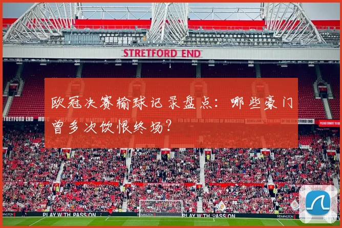 欧冠决赛输球记录盘点：哪些豪门曾多次饮恨终场？