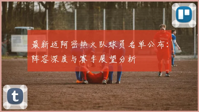 最新迈阿密热火队球员名单公布：阵容深度与赛季展望分析