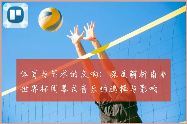 体育与艺术的交响：深度解析南非世界杯闭幕式音乐的选择与影响