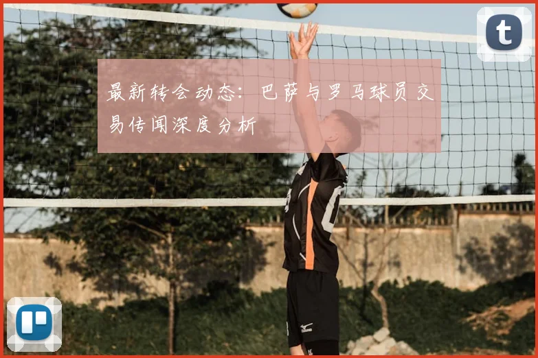 最新转会动态：巴萨与罗马球员交易传闻深度分析