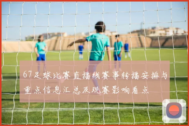 67足球比赛直播线赛事转播安排与重点信息汇总及观赛影响看点