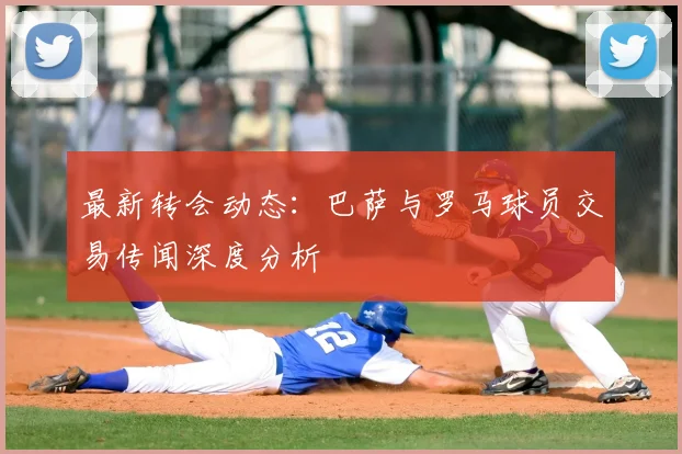 最新转会动态：巴萨与罗马球员交易传闻深度分析